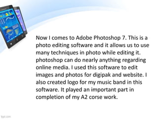 Now I comes to Adobe Photoshop 7. This is a
photo editing software and it allows us to use
many techniques in photo while editing it.
photoshop can do nearly anything regarding
online media. I used this software to edit
images and photos for digipak and website. I
also created logo for my music band in this
software. It played an important part in
completion of my A2 corse work.
 
