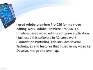I used Adobe premiere Pro CS6 for my video
editing Work. Adobe Premiere Pro CS6 is a
timeline-based video editing software application.
I just used this software in A2 corse work
(Foundation Portfolio). This includes several
Techniques and features that I used in my video i.e
Desolve, merge and over lap.
 