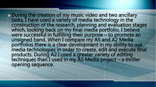  During the creation of my music video and two ancillary
tasks, I have used a variety of media technology in the
construction of the research, planning and evaluation stages
which, looking back on my final media portfolio, I believe
were successful in fulfilling their purpose – to promote an
unsigned band. When I compare my AS and A2 Media
portfolios there is a clear development in my ability to use
media technologies in order to create, edit and execute final
products. During A2 I used a greater variety of editing
techniques than I used in my AS Media project – a thriller
opening sequence.
 