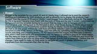Software
 Blogger –
 Blogger is the template for my overall AS and A2 Media blog; it allowed me to post the research,
planning and evaluation for both products, as well as allowing me to display the products I had
created. Over the course of AS and A2 Media, I used blogger more effectively during A2. The reason
for this is because I became more fluent with the tools on blog and the way it works; I customised my
background and the template during A2 to ensure that my blog is easy to navigate and is in
chronological order dating back to my first post in 2015. I had issues during AS Media about how to
embed presentations and PowerPoints however during A2 Media I found out how to do this quickly,
all I had to do was simply embed the code from whichever website I used (usually Slideshare or Prezi)
and post it in the HTML section of the blog. I also had difficulty uploading videos from my AS Media
course onto blog, and cropping photos. For A2 I downloaded the images and films onto a memory
stick which I then took home and downloaded onto my laptop to upload to blog as for some reason,
the files were too large to upload; for this reason, I posted directly onto YouTube.com and found the
videos from there to put onto my blog rather than upload directly from a computer. I believe that the
changes I have made to make my blog easier to navigate will result in greater satisfaction and
enjoyment from the consumers that view my blog.
 