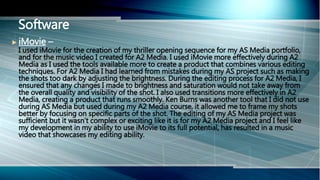  iMovie –
I used iMovie for the creation of my thriller opening sequence for my AS Media portfolio,
and for the music video I created for A2 Media. I used iMovie more effectively during A2
Media as I used the tools available more to create a product that combines various editing
techniques. For A2 Media I had learned from mistakes during my AS project such as making
the shots too dark by adjusting the brightness. During the editing process for A2 Media, I
ensured that any changes I made to brightness and saturation would not take away from
the overall quality and visibility of the shot. I also used transitions more effectively in A2
Media, creating a product that runs smoothly. Ken Burns was another tool that I did not use
during AS Media but used during my A2 Media course, it allowed me to frame my shots
better by focusing on specific parts of the shot. The editing of my AS Media project was
sufficient but it wasn’t complex or exciting like it is for my A2 Media project and I feel like
my development in my ability to use iMovie to its full potential, has resulted in a music
video that showcases my editing ability.
Software
 