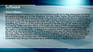  Other Software –
 I used other pieces of software to create and contribute to posts on my blog, these pieces of software
are websites and apps such as Prezi, Slideshare, YouTube, Twitter, Picassa, Microsoft Word, Microsoft
Powerpoint and Photoshop. During AS Media I only used Prezi and Microsoft Word to enhance my
blog however this year for my A2 course I have used a variety of different software to create products
of a higher quality that will appeal to the viewer of my blog. Prezi and Slideshare are effective ways of
presenting the content on my blog post in an interesting way that will gain the reader’s full attention.
YouTube and Twitter have been used in order to gain my rough and final cuts exposure so that I can
receive feedback from my target audience and Photoshop and Picassa have been extremely useful in
the creation of my ancillary tasks – a digipak and a magazine advert. These two applications have
allowed me to edit photos and shots in order to enhance them and add green overlays which link to
the music video. On Photoshop, I used the lasso tool to highlight the eyes of the band’s front man, I
then adjusted the Hue/Saturation and Colour Point in order to give him green eyes and green skin
which is evident on the ancillary tasks. This links to the song and the unnatural colouring would
immediately catch the eye of any passer-by or someone reading a magazine with the advert in.
Software
 
