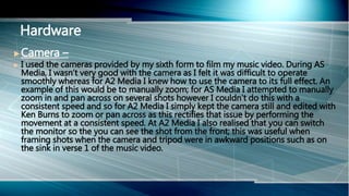  Camera –
 I used the cameras provided by my sixth form to film my music video. During AS
Media, I wasn’t very good with the camera as I felt it was difficult to operate
smoothly whereas for A2 Media I knew how to use the camera to its full effect. An
example of this would be to manually zoom; for AS Media I attempted to manually
zoom in and pan across on several shots however I couldn’t do this with a
consistent speed and so for A2 Media I simply kept the camera still and edited with
Ken Burns to zoom or pan across as this rectifies that issue by performing the
movement at a consistent speed. At A2 Media I also realised that you can switch
the monitor so the you can see the shot from the front; this was useful when
framing shots when the camera and tripod were in awkward positions such as on
the sink in verse 1 of the music video.
Hardware
 