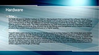  iMac –
 For both AS and A2 Media, I edited on iMac’s – the hardware that contained the software iMovie on. I
found the iMac’s difficult to operate during AS Media such as performing simple tasks like right clicking
and screenshotting as they are different to normal computers however by A2 Media, I had figured out
how to perform these tasks. The iMac’s provided by my sixth form were extremely important in both my
AS and A2 Media products as they allowed me to use iMovie and Garageband which helped to create a
product that looked more professional and of a higher quality.
 Tripod –
 Tripod’s were useful during my AS and A2 Media products as they helped to film shots that were stable
without any shaking. In both projects I had to take some shots without a tripod (i.e. a POV movement
shot that couldn’t be filmed with a tripod) which led to a slightly shaky shot, it was during A2 Media that
I used the stabilisation tool on iMovie to stabilise any shot that I didn’t take using a tripod. Additionally,
during AS Media I found it hard to find a central point where the tripod was entirely balanced but for A2
Media I had developed my skills and got someone else to hold the tripod in a central balanced position
whilst I adjusted the length of the legs.
Hardware
 