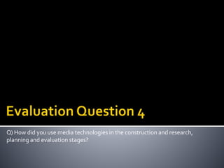 Q) How did you use media technologies in the construction and research,
planning and evaluation stages?
 