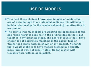 USE OF MODELS

 To reflect these choices I have used images of models that
  are of a similar age to my intended audience this will help to
  build a relationship for the reader enhancing the attraction to
  my product.
 The outfits that my models are wearing are appropriate to the
  age range however does not fit the original design that I put
  together in my planning stage. The genre of music that I have
  chosen is not accurately matched by the casual type of
  „trainer and jeans‟ fashion shown on my product. A change
  that I would make is to have models dressed in a slightly
  more formal way, not exactly black tie but a shirt with
  trousers worn with an open jacket.
 