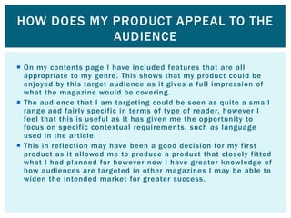 HOW DOES MY PRODUCT APPEAL TO THE
            AUDIENCE

 On my contents page I have included features that are all
  appropriate to my genre. This shows that my product could be
  enjoyed by this target audience as it gives a full impression of
  what the magazine would be covering.
 The audience that I am targeting could be seen as quite a small
  range and fairly specific in terms of type of reader, however I
  feel that this is useful as it has given me the opportunity to
  focus on specific contextual requirements, such as language
  used in the article.
 This in reflection may have been a good decision for my first
  product as it allowed me to produce a product that closely fitted
  what I had planned for however now I have greater knowledge of
  how audiences are targeted in other magazines I may be able to
  widen the intended market for greater success.
 