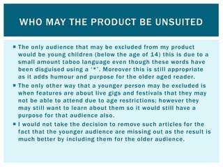 WHO MAY THE PRODUCT BE UNSUITED

 The only audience that may be excluded from my product
  would be young children (below the age of 14) this is due to a
  small amount taboo language even though these words have
  been disguised using a „*‟. Moreover this is still appropriate
  as it adds humour and purpose for the older aged reader.
 The only other way that a younger person may be excluded is
  when features are about live gigs and festivals that they may
  not be able to attend due to age restrictions; however they
  may still want to learn about them so it would still have a
  purpose for that audience also .
 I would not take the decision to remove such articles for the
  fact that the younger audience are missing out as the result is
  much better by including them for the older audience.
 