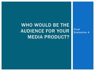 WHO WOULD BE THE
                    Final
AUDIENCE FOR YOUR   Evaluation 4

  MEDIA PRODUCT?
 