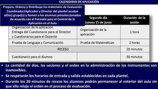 • La cantidad de días, las sesiones y el orden en la administración de los instrumentos son
inamovibles.
• Se respetarán los horarios de entrada y salida establecidos en cada plantel.
• Durante los 20 minutos de receso los alumnos podrán permanecer al exterior del aula sin
que ello relaje el orden en el proceso de evaluación.
CALENDARIO DE APLICACIÓN
Prepara, Ordena y Distribuye los materiales de Evaluación
Coordinador/Aplicador y Director del plantel acudan
al(los) grupo(s) y llamen a los alumnos preseleccionados
de acuerdo con el Formato para el Control de la
Aplicación en el Aula
 