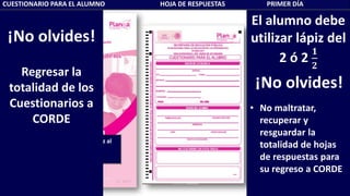CUESTIONARIO PARA EL ALUMNO HOJA DE RESPUESTAS PRIMER DÍA
El alumno debe
utilizar lápiz del
2 ó 2
𝟏
𝟐
¡No olvides!
• No maltratar,
recuperar y
resguardar la
totalidad de hojas
de respuestas para
su regreso a CORDE
Recuerda al alumno usar lápiz al
escribir su nombre
¡No olvides!
Regresar la
totalidad de los
Cuestionarios a
CORDE
 