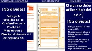 CUADERNILLOS DE MATEMÁTICAS HOJA DE RESPUESTAS SEGUNDO DÍA
Recuerda al alumno usar lápiz al
escribir su nombre
El alumno debe
utilizar lápiz del
2 ó 2
𝟏
𝟐
¡No olvides!
• Entregar al alumno el talón
desprendible
• No desprender el talón si la
hoja de respuestas no fue
utilizada
• No maltratar, recuperar, y
resguardar las hojas de
respuestas
• Regresar la totalidad de
hojas de respuestas a CORDE
¡No olvides!
Entregar la
totalidad de los
Cuadernillos de la
Prueba de
Matemáticas al
Director al término
del segundo día
 