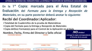 En la 1ª Copia: marcada para el Área Estatal de
Evaluación, del Formato para la Entrega y Recepción de
Materiales, en su parte posterior deberá anotar lo siguiente:
Recibí del Coordinador/Aplicador:
 Totalidad de Cuadernillos de la prueba de Matemáticas
 Copia del Formato para la Entrega y Recepción de Materiales
 Copia del(los) Formato(s) para el Control de la Aplicación en el Aula
Nombre, Fecha, Firma del Director y Sello oficial ¡NOolvides!
entregar la copia correspondiente
al Director de la escuela
LEYENDA AL REVERSO DEL FORMATO PARA LA ENTREGA Y RECEPCIÓN DE MATERIALES (SEGUNDO DÍA)
 