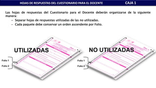 HOJAS DE RESPUESTAS DEL CUESTIONARIO PARA EL DOCENTE CAJA 1
Folio 1
Folio 2
UTILIZADAS
Folio 1
Folio 2
NO UTILIZADAS
Las hojas de respuestas del Cuestionario para el Docente deberán organizarse de la siguiente
manera:
– Separar hojas de respuestas utilizadas de las no utilizadas.
– Cada paquete debe conservar un orden ascendente por Folio.
 