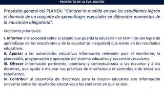 4
Propósito general del PLANEA: “Conocer la medida en que los estudiantes logran
el dominio de un conjunto de aprendizajes esenciales en diferentes momentos de
la educación obligatoria”.
Propósitos principales:
i. Informar a la sociedad sobre el estado que guarda la educación en términos del logro de
aprendizaje de los estudiantes y de la equidad (o inequidad) que existe en los resultados
educativos.
ii. Aportar a las autoridades educativas información relevante para el monitoreo, la
planeación, programación y operación del sistema educativo y sus centros escolares.
iii. Ofrecer información pertinente, oportuna y contextualizada a las escuelas y a los
docentes, que ayude a mejorar sus prácticas de enseñanza y el aprendizaje de todos sus
estudiantes.
iv. Contribuir al desarrollo de directrices para la mejora educativa con información
relevante sobre los resultados educativos y los contextos en que se dan.
PROPÓSITO DE LA EVALUACIÓN
 
