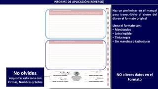 MIGUEL VILLEGAS DE LA MORA RUFINO HERNÁNDEZ GARCÍA
FIDEL ALBERTO FERNÁNDEZ RAMIRO GALEANA FLORES
INFORME DE APLICACIÓN (REVERSO)
Haz un preliminar en el manual
para transcribirlo al cierre del
día en el formato original
Llena el formato con:
• Mayúsculas
• Letra legible
• Tinta negra
• Sin manchas o tachaduras
NO alteres datos en el
Formato
No olvides,
requisitar esta zona con
Firmas, Nombres y Sellos
 