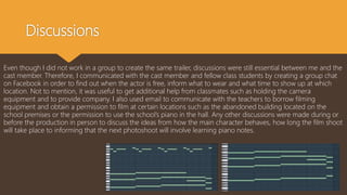 Discussions
Even though I did not work in a group to create the same trailer, discussions were still essential between me and the
cast member. Therefore, I communicated with the cast member and fellow class students by creating a group chat
on Facebook in order to find out when the actor is free, inform what to wear and what time to show up at which
location. Not to mention, it was useful to get additional help from classmates such as holding the camera
equipment and to provide company. I also used email to communicate with the teachers to borrow filming
equipment and obtain a permission to film at certain locations such as the abandoned building located on the
school premises or the permission to use the school’s piano in the hall. Any other discussions were made during or
before the production in person to discuss the ideas from how the main character behaves, how long the film shoot
will take place to informing that the next photoshoot will involve learning piano notes.
 