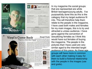 In my magazine the social groups
that are represented are white
British teenagers/young adults. I've
purposefully done this as this is the
category that my target audience fit
into. This will therefore help them
relate to the people in the magazine.
I have used both males and females
for my main images, this is to try and
attracted a unisex audience. I have
gone against the convention of
sexualizing females as I think this
would have out females of buying
the magazine. The people in the
pictures that I have used are very
similar aged to the intended target
audience of this piece. As these age
groups will have more in common
with each other making it easy for
them to build a fictional relationship
with the people in the images (use
and grats).
 