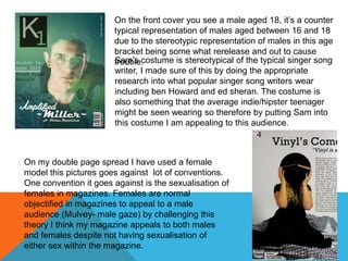 On the front cover you see a male aged 18, it’s a counter
typical representation of males aged between 16 and 18
due to the stereotypic representation of males in this age
bracket being some what rerelease and out to cause
trouble.Sam's costume is stereotypical of the typical singer song
writer, I made sure of this by doing the appropriate
research into what popular singer song writers wear
including ben Howard and ed sheran. The costume is
also something that the average indie/hipster teenager
might be seen wearing so therefore by putting Sam into
this costume I am appealing to this audience.
On my double page spread I have used a female
model this pictures goes against lot of conventions.
One convention it goes against is the sexualisation of
females in magazines. Females are normal
objectified in magazines to appeal to a male
audience (Mulvey- male gaze) by challenging this
theory I think my magazine appeals to both males
and females despite not having sexualisation of
either sex within the magazine.
 