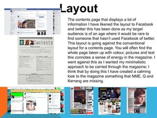 Layout
The contents page that displays a lot of
information I have likened the layout to Facebook
and twitter this has been done as my target
audience is of an age where it would be rare to
find someone that hasn’t used Facebook of twitter.
This layout is going against the conventional
layout for a contents page. You will often find the
whole page taken up with colour, pictures and text
this connotes a sense of energy in the magazine. I
went against this as I wanted my minimalistic
approach to be carried through the magazine; I
think that by doing this I have created a calming
look to the magazine something that NME, Q and
Kerrang are missing.
 