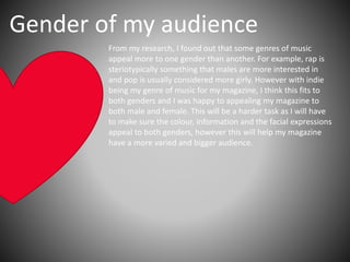 Gender of my audience
From my research, I found out that some genres of music
appeal more to one gender than another. For example, rap is
steriotypically something that males are more interested in
and pop is usually considered more girly. However with indie
being my genre of music for my magazine, I think this fits to
both genders and I was happy to appealing my magazine to
both male and female. This will be a harder task as I will have
to make sure the colour, information and the facial expressions
appeal to both genders, however this will help my magazine
have a more varied and bigger audience.
 