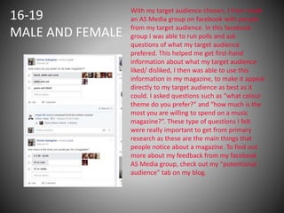 16-19
MALE AND FEMALE
With my target audience chosen, I then made
an AS Media group on facebook with people
from my target audience. In this facebook
group I was able to run polls and ask
questions of what my target audience
prefered. This helped me get first-hand
information about what my target audience
liked/ disliked, I then was able to use this
information in my magazine, to make it appeal
directly to my target audience as best as it
could. I asked questions such as “what colour
theme do you prefer?” and “how much is the
most you are willing to spend on a music
magazine?”. These type of questions I felt
were really important to get from primary
research as these are the main things that
people notice about a magazine. To find out
more about my feedback from my facebook
AS Media group, check out my “potentional
audience” tab on my blog.
 