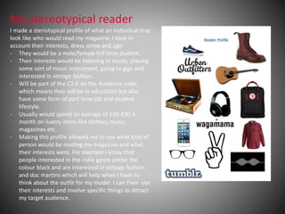 My stereotypical reader
I made a steriotypical profile of what an individual may
look like who would read my magazine. I took in
account their interests, dress sense and age.
- They would be a male/female full time student.
- Their interests would be listening to music, playing
some sort of music instrument, going to gigs and
interested in vintage fashion.
- Will be part of the C2-E on the Auidence code,
which means they will be in education but also
have some form of part time job and student
lifestyle.
- Usually would spend an average of £30-£90 a
month on luxery items like clothes, music,
magazines etc.
- Making this profile allowed me to see what kind of
person would be reading my magazine and what
their interests were. For example I know that
people interested in the indie genre prefer the
colour black and are interested in vintage fashion
and doc martins which will help when I have to
think about the outfit for my model. I can then use
their interests and involve specific things to attract
my target audience.
 