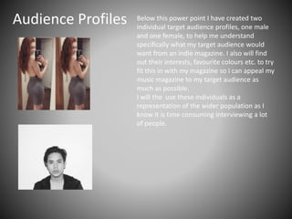 Audience Profiles Below this power point I have created two
individual target audience profiles, one male
and one female, to help me understand
specifically what my target audience would
want from an indie magazine. I also will find
out their interests, favourite colours etc. to try
fit this in with my magazine so I can appeal my
music magazine to my target audience as
much as possible.
I will the use these individuals as a
representation of the wider population as I
know it is time consuming interviewing a lot
of people.
 