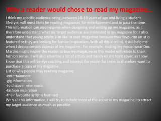 Why a reader would chose to read my magazine…
I think my specific audience being ,between 16-19 years of age and living a student
lifestyle, will most likely be reading magazines for entertainment and to pass the time.
This information can also help me when designing and writing up my magazine, as I
therefore understand what my target audience are interested in my magazine for. I also
understand that young adults also like to read magazines because their favourite artist is
featured or they are looking for fashion inspiration. With all this in mind, it will help me
when I decide certain aspects of my magazine. For example, making my model wear Doc
Martins might inspire the reader to buy my magazine as this model will relate to their
fashion sense. I will also advertise a lot of artists and bands on my front cover, as I now
know that this will be eye catching and interest the reader for them to therefore want to
purchase a copy of my magazine.
List of why people may read my magazine
-entertainment
-gig information
-to discover new music
-fashion inspiration
-their favourite artist is featured
With all this information, I will try to include most of the above in my magazine, to attract
my target audience as much as possible
 