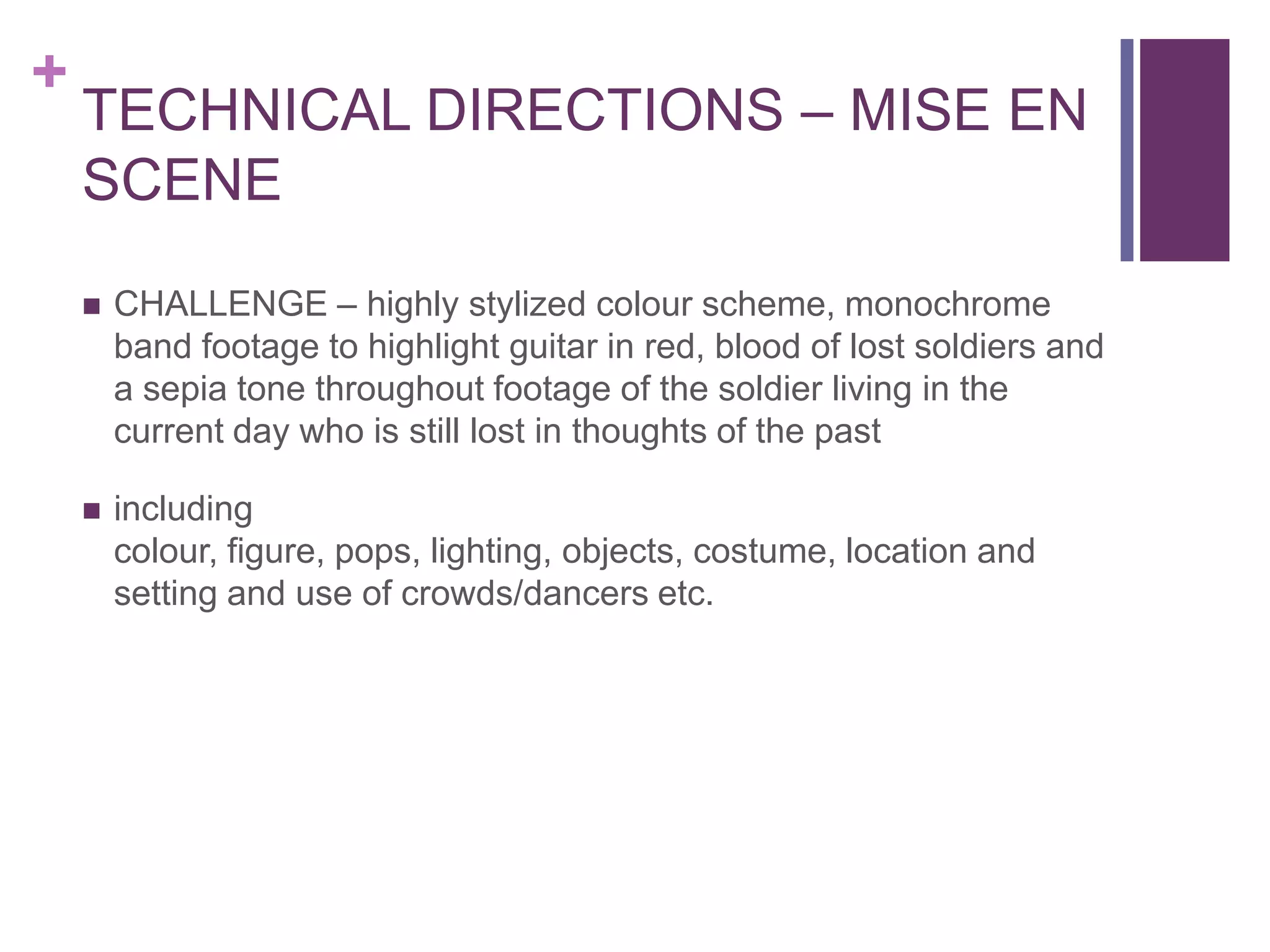 +
    TECHNICAL DIRECTIONS – MISE EN
    SCENE
       CHALLENGE – highly stylized colour scheme, monochrome
        band footage to highlight guitar in red, blood of lost soldiers and
        a sepia tone throughout footage of the soldier living in the
        current day who is still lost in thoughts of the past

       including
        colour, figure, pops, lighting, objects, costume, location and
        setting and use of crowds/dancers etc.
 