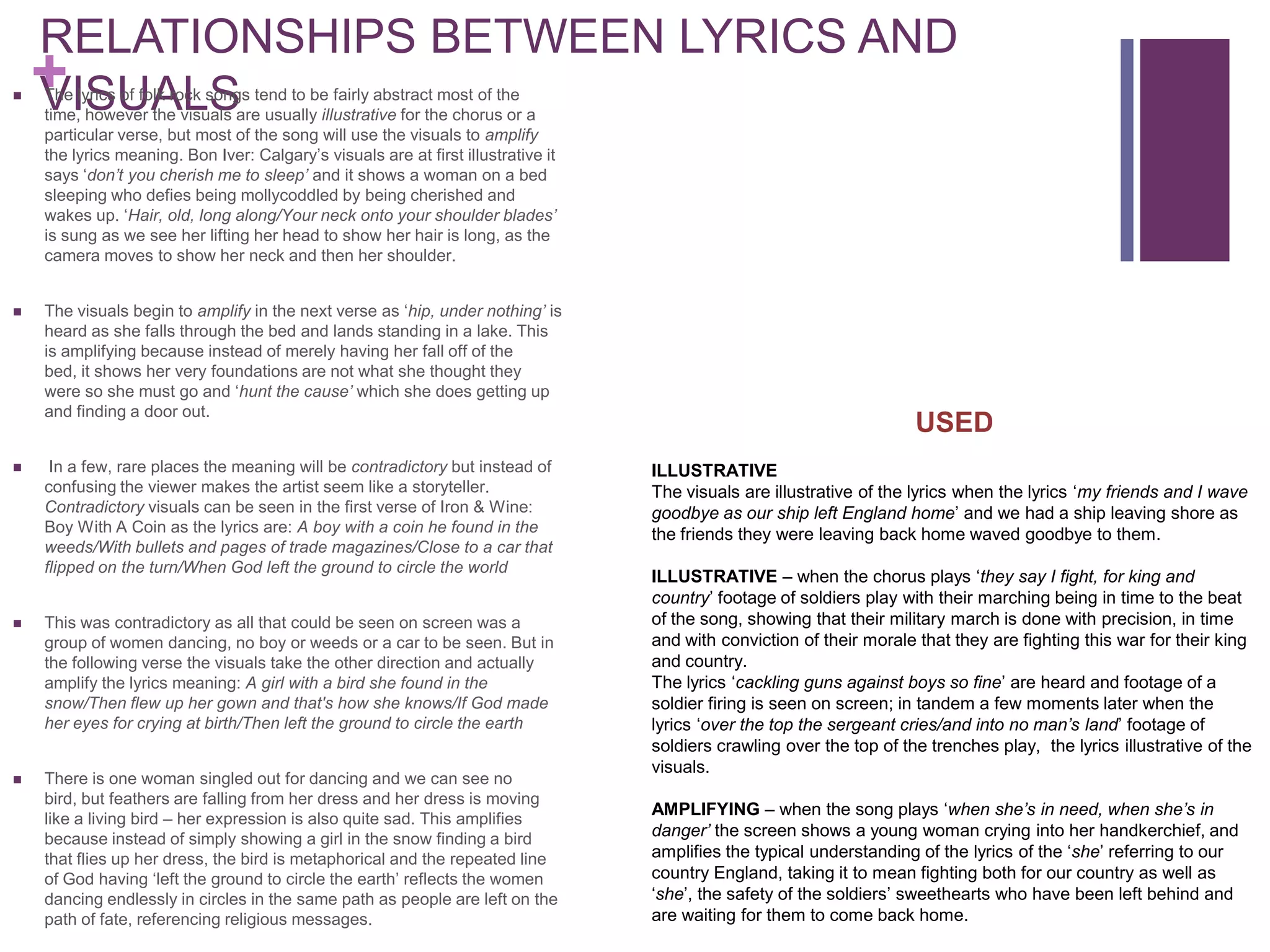 RELATIONSHIPS BETWEEN LYRICS AND

    +
    VISUALS
    The lyrics of folk rock songs tend to be fairly abstract most of the
    time, however the visuals are usually illustrative for the chorus or a
    particular verse, but most of the song will use the visuals to amplify
    the lyrics meaning. Bon Iver: Calgary’s visuals are at first illustrative it
    says ‘don’t you cherish me to sleep’ and it shows a woman on a bed
    sleeping who defies being mollycoddled by being cherished and
    wakes up. ‘Hair, old, long along/Your neck onto your shoulder blades’
    is sung as we see her lifting her head to show her hair is long, as the
    camera moves to show her neck and then her shoulder.


   The visuals begin to amplify in the next verse as ‘hip, under nothing’ is
    heard as she falls through the bed and lands standing in a lake. This
    is amplifying because instead of merely having her fall off of the
    bed, it shows her very foundations are not what she thought they
    were so she must go and ‘hunt the cause’ which she does getting up
    and finding a door out.
                                                                                                                       USED
    In a few, rare places the meaning will be contradictory but instead of        ILLUSTRATIVE
    confusing the viewer makes the artist seem like a storyteller.                 The visuals are illustrative of the lyrics when the lyrics ‘my friends and I wave
    Contradictory visuals can be seen in the first verse of Iron & Wine:           goodbye as our ship left England home’ and we had a ship leaving shore as
    Boy With A Coin as the lyrics are: A boy with a coin he found in the           the friends they were leaving back home waved goodbye to them.
    weeds/With bullets and pages of trade magazines/Close to a car that
    flipped on the turn/When God left the ground to circle the world
                                                                                   ILLUSTRATIVE – when the chorus plays ‘they say I fight, for king and
                                                                                   country’ footage of soldiers play with their marching being in time to the beat
   This was contradictory as all that could be seen on screen was a               of the song, showing that their military march is done with precision, in time
    group of women dancing, no boy or weeds or a car to be seen. But in            and with conviction of their morale that they are fighting this war for their king
    the following verse the visuals take the other direction and actually          and country.
    amplify the lyrics meaning: A girl with a bird she found in the                The lyrics ‘cackling guns against boys so fine’ are heard and footage of a
    snow/Then flew up her gown and that's how she knows/If God made                soldier firing is seen on screen; in tandem a few moments later when the
    her eyes for crying at birth/Then left the ground to circle the earth          lyrics ‘over the top the sergeant cries/and into no man’s land’ footage of
                                                                                   soldiers crawling over the top of the trenches play, the lyrics illustrative of the
                                                                                   visuals.
   There is one woman singled out for dancing and we can see no
    bird, but feathers are falling from her dress and her dress is moving
                                                                                   AMPLIFYING – when the song plays ‘when she’s in need, when she’s in
    like a living bird – her expression is also quite sad. This amplifies
    because instead of simply showing a girl in the snow finding a bird            danger’ the screen shows a young woman crying into her handkerchief, and
    that flies up her dress, the bird is metaphorical and the repeated line        amplifies the typical understanding of the lyrics of the ‘she’ referring to our
    of God having ‘left the ground to circle the earth’ reflects the women         country England, taking it to mean fighting both for our country as well as
    dancing endlessly in circles in the same path as people are left on the        ‘she’, the safety of the soldiers’ sweethearts who have been left behind and
    path of fate, referencing religious messages.                                  are waiting for them to come back home.
 