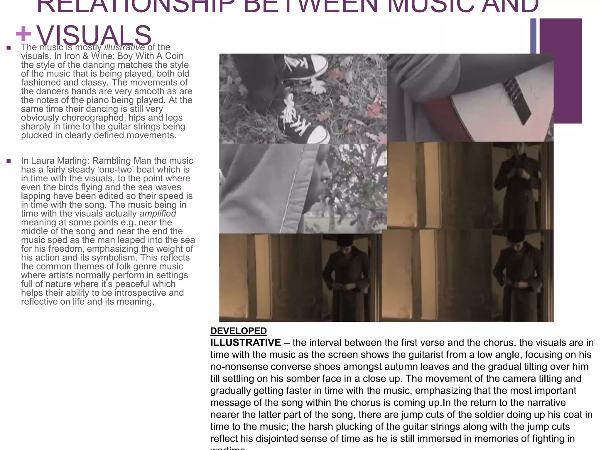 RELATIONSHIP BETWEEN MUSIC AND

    + VISUALS
    The music is mostly illustrative of the
    visuals. In Iron & Wine: Boy With A Coin
    the style of the dancing matches the style
    of the music that is being played, both old
    fashioned and classy. The movements of
    the dancers hands are very smooth as are
    the notes of the piano being played. At the
    same time their dancing is still very
    obviously choreographed, hips and legs
    sharply in time to the guitar strings being
    plucked in clearly defined movements.

   In Laura Marling: Rambling Man the music
    has a fairly steady ‘one-two’ beat which is
    in time with the visuals, to the point where
    even the birds flying and the sea waves
    lapping have been edited so their speed is
    in time with the song. The music being in
    time with the visuals actually amplified
    meaning at some points e.g. near the
    middle of the song and near the end the
    music sped as the man leaped into the sea
    for his freedom, emphasizing the weight of
    his action and its symbolism. This reflects
    the common themes of folk genre music
    where artists normally perform in settings
    full of nature where it’s peaceful which
    helps their ability to be introspective and
    reflective on life and its meaning.


                                                   DEVELOPED
                                                   ILLUSTRATIVE – the interval between the first verse and the chorus, the visuals are in
                                                   time with the music as the screen shows the guitarist from a low angle, focusing on his
                                                   no-nonsense converse shoes amongst autumn leaves and the gradual tilting over him
                                                   till settling on his somber face in a close up. The movement of the camera tilting and
                                                   gradually getting faster in time with the music, emphasizing that the most important
                                                   message of the song within the chorus is coming up.In the return to the narrative
                                                   nearer the latter part of the song, there are jump cuts of the soldier doing up his coat in
                                                   time to the music; the harsh plucking of the guitar strings along with the jump cuts
                                                   reflect his disjointed sense of time as he is still immersed in memories of fighting in
 