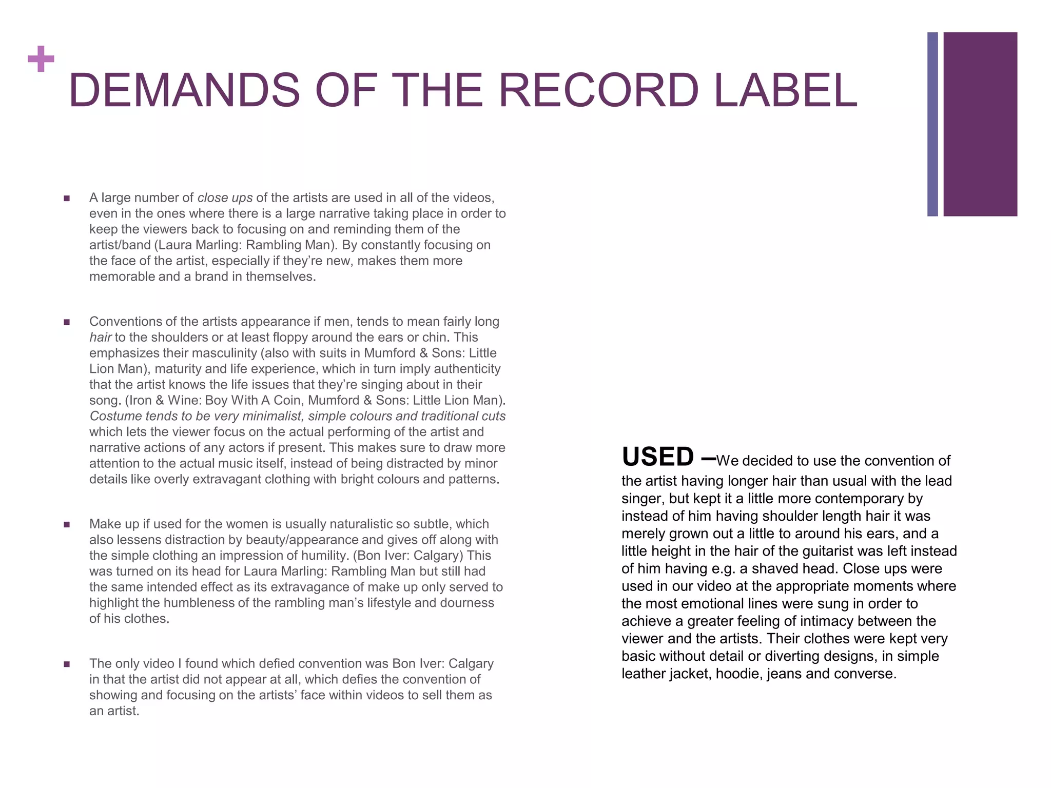 +
    DEMANDS OF THE RECORD LABEL

       A large number of close ups of the artists are used in all of the videos,
        even in the ones where there is a large narrative taking place in order to
        keep the viewers back to focusing on and reminding them of the
        artist/band (Laura Marling: Rambling Man). By constantly focusing on
        the face of the artist, especially if they’re new, makes them more
        memorable and a brand in themselves.


       Conventions of the artists appearance if men, tends to mean fairly long
        hair to the shoulders or at least floppy around the ears or chin. This
        emphasizes their masculinity (also with suits in Mumford & Sons: Little
        Lion Man), maturity and life experience, which in turn imply authenticity
        that the artist knows the life issues that they’re singing about in their
        song. (Iron & Wine: Boy With A Coin, Mumford & Sons: Little Lion Man).
        Costume tends to be very minimalist, simple colours and traditional cuts
        which lets the viewer focus on the actual performing of the artist and

                                                                                     USED –We decided to use the convention of
        narrative actions of any actors if present. This makes sure to draw more
        attention to the actual music itself, instead of being distracted by minor
        details like overly extravagant clothing with bright colours and patterns.   the artist having longer hair than usual with the lead
                                                                                     singer, but kept it a little more contemporary by
                                                                                     instead of him having shoulder length hair it was
       Make up if used for the women is usually naturalistic so subtle, which
        also lessens distraction by beauty/appearance and gives off along with       merely grown out a little to around his ears, and a
        the simple clothing an impression of humility. (Bon Iver: Calgary) This      little height in the hair of the guitarist was left instead
        was turned on its head for Laura Marling: Rambling Man but still had         of him having e.g. a shaved head. Close ups were
        the same intended effect as its extravagance of make up only served to       used in our video at the appropriate moments where
        highlight the humbleness of the rambling man’s lifestyle and dourness        the most emotional lines were sung in order to
        of his clothes.                                                              achieve a greater feeling of intimacy between the
                                                                                     viewer and the artists. Their clothes were kept very
       The only video I found which defied convention was Bon Iver: Calgary
                                                                                     basic without detail or diverting designs, in simple
        in that the artist did not appear at all, which defies the convention of     leather jacket, hoodie, jeans and converse.
        showing and focusing on the artists’ face within videos to sell them as
        an artist.
 