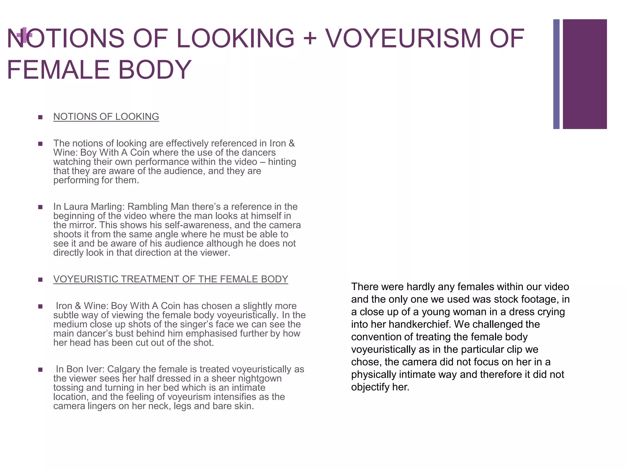+
NOTIONS OF LOOKING + VOYEURISM OF
FEMALE BODY
    NOTIONS OF LOOKING

    The notions of looking are effectively referenced in Iron &
     Wine: Boy With A Coin where the use of the dancers
     watching their own performance within the video – hinting
     that they are aware of the audience, and they are
     performing for them.

    In Laura Marling: Rambling Man there’s a reference in the
     beginning of the video where the man looks at himself in
     the mirror. This shows his self-awareness, and the camera
     shoots it from the same angle where he must be able to
     see it and be aware of his audience although he does not
     directly look in that direction at the viewer.

    VOYEURISTIC TREATMENT OF THE FEMALE BODY
                                                                      There were hardly any females within our video
                                                                      and the only one we used was stock footage, in
     Iron & Wine: Boy With A Coin has chosen a slightly more
     subtle way of viewing the female body voyeuristically. In the    a close up of a young woman in a dress crying
     medium close up shots of the singer’s face we can see the        into her handkerchief. We challenged the
     main dancer’s bust behind him emphasised further by how          convention of treating the female body
     her head has been cut out of the shot.
                                                                      voyeuristically as in the particular clip we
                                                                      chose, the camera did not focus on her in a
     In Bon Iver: Calgary the female is treated voyeuristically as
     the viewer sees her half dressed in a sheer nightgown            physically intimate way and therefore it did not
     tossing and turning in her bed which is an intimate              objectify her.
     location, and the feeling of voyeurism intensifies as the
     camera lingers on her neck, legs and bare skin.
 