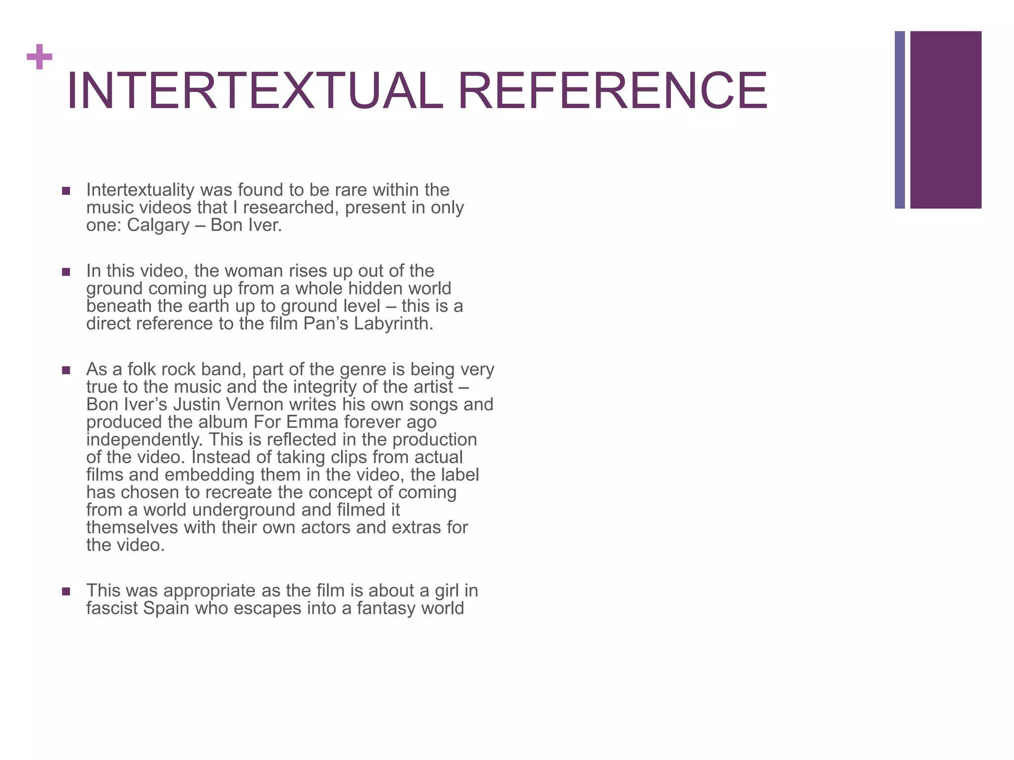 +
    INTERTEXTUAL REFERENCE
       Intertextuality was found to be rare within the
        music videos that I researched, present in only
        one: Calgary – Bon Iver.

       In this video, the woman rises up out of the
        ground coming up from a whole hidden world
        beneath the earth up to ground level – this is a
        direct reference to the film Pan’s Labyrinth.

       As a folk rock band, part of the genre is being very
        true to the music and the integrity of the artist –
        Bon Iver’s Justin Vernon writes his own songs and
        produced the album For Emma forever ago
        independently. This is reflected in the production
        of the video. Instead of taking clips from actual
        films and embedding them in the video, the label
        has chosen to recreate the concept of coming
        from a world underground and filmed it
        themselves with their own actors and extras for
        the video.

       This was appropriate as the film is about a girl in
        fascist Spain who escapes into a fantasy world
 