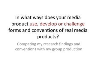 In what ways does your media
 product use, develop or challenge
forms and conventions of real media
            products?
   Comparing my research findings and
  conventions with my group production
 