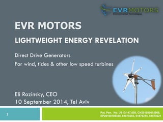 EVR MOTORS 
1 
LIGHTWEIGHT ENERGY REVELATION 
Direct Drive Generators 
For wind, tides & other low speed turbines 
Pat. Pen. No. US13/147,650, CN201080015966, EP20100705439, 61879203, 61879215, 61879221 
Eli Rozinsky, CEO 
10 September 2014, Tel Aviv  