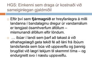 HGS: Einkenni sem draga úr kostnaði við sameiginlegan gjaldmiðilEftirþvísemfjármagniðerhreyfanlegra á millilandanna í bandalaginudregurúrvandamálumertengjastósamhverfumáföllum – mismunandiáföllumeftirlöndum.  … íbúar í landisemþarfaðtakast á viðefnahagslægðgetatekiðféaðlánifráíbúum lands/landasembúaviðuppsveiflu og þannigbrugðistviðlægritekjumtilskemmritíma – og endurgreittsvo í næstuuppsveiflu. 