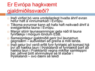 ErEvrópahagkvæmtgjaldmiðilssvæði?Þaðvirðistþóveraumdeilanlegthvaðaáhrifevranhefur haft á vinnumarkað í Evrópu.Tilkomaevrunnarkannaðhafa haft neikvæðáhrif á sveigjanleikalauna í Evrópu. Margirstórirlaunasamningargetanáðtillaunafyrirtækja í mörgumlöndum ESB. Sameiginlegurgjaldmiðillgerirþvílaunamungegnsærri – auðveldariaðgreina á millilanda.Þaðgeturþvíveriðerfittfyrirfyrirtækiaðkomasthjáþvíaðhækkalaun í Þýskalandieffyrirtækiðþarfaðhækkalaun í Frakklandivegnamikillarsamkeppniþar, jafnvelþóttatvinnuleysisétilstaðar í Þýskalandi – svodæmisétekið