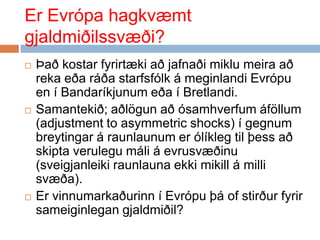 Er Evrópa hagkvæmt gjaldmiðilssvæði?Það kostar fyrirtæki að jafnaði miklu meira að reka eða ráða starfsfólk á meginlandi Evrópu en í Bandaríkjunum eða í Bretlandi. Samantekið; aðlögun að ósamhverfum áföllum (adjustment to asymmetric shocks) í gegnum breytingar á raunlaunum er ólíkleg til þess að skipta verulegu máli á evrusvæðinu (sveigjanleiki raunlauna ekki mikill á milli svæða).Er vinnumarkaðurinn í Evrópu þá of stirður fyrir sameiginlegan gjaldmiðil?