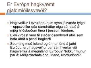 Er Evrópa hagkvæmt gjaldmiðilssvæði?Hagsveiflur í evrulöndunum sýna jákvæða fylgni – uppsveiflur eða samdráttur eiga sér stað á mjög hliðstæðum tíma í þessum löndum. Ekki virðast vera til staðar ósamhverf áföll sem hafa áhrif á þessi hagkerfiSpurning með Ísland og önnur lönd á jaðri Evrópu; eru hagsveiflur þar samhverfar við hagsveiflur á meginlandi Evrópu? Nokkur munur þar á: Miðjarðarhafslönd, Írland, Norðurlönd?