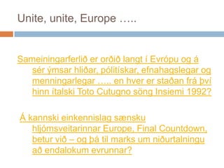 Unite, unite, Europe ….. Sameiningarferliðerorðiðlangt í Evrópu og á sérýmsarhliðar, pólitískar, efnahagslegar og menningarlegar ….. en hvererstaðanfráþvíhinnítalski Toto CutugnosöngInsiemi 1992?Á kannskieinkennislagsænskuhljómsveitarinnar Europe, Final Countdown, beturvið – og þátil marks um niðurtalninguaðendalokumevrunnar?