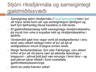 Stjórn ríkisfjármála og sameiginlegt gjaldmiðilssvæðiSameiginlegstjórnríkisfjármála (Fiscal federalism) felst í þvíaðhópurlandakomiséruppsameiginlegumfjárlögum og kerfifyrirfjárframlög (fiscal transfers) á millilanda. Efgjaldmiðilsbandalaghefðisameiginlegaríkisfjármálastefnuþámyndihúnvirka á svipaðanhátt og ríkisfjármálastefna í þjóðríki. Vandamáliðgætihinsvegarveriðaðskattgreiðendur í einulandiværuekkertsérlegahrifnirafþvíaðsjáafskattgreiðslumsínumtilþegnaannars lands. MargirNorðurlandabúar, fyrirutanFæreyinga, voruekkerthrifnirafþvíaðríkiþeirraværiaðaðstoðaÍslendinga í kreppunni – jafnvelþóttþaðværieinungis í formiláns – og þaðjafnvelnánartiltekið í formisvokallaðsgjaldmiðlaskiptasamnings.Samteruþettafrændurokkar!