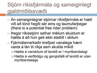 Stjórn ríkisfjármála og sameiginlegt gjaldmiðilssvæðiÁnsameiginlegrarstjórnarríkisfjármálaerhættviðaðlöndhegðiséreins og laumufarþegar (there is a potential free rider problem)Þegarríkisstjórnsafnarmiklumskuldumerhætta á aðhúngetiekkistaðið í skilumFjármálamarkaðirkrefjastvanalegahærrivaxta á lántilríkjasemskuldamikiðHætta á vanskilumeflandiðer í myntbandalagiHætta á verðbólgu og gengisfallieflandiðerutanmyntbandalags