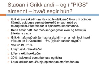 Staðan í Grikklandi – og í “PIGS” almennt – hvað segir hún?Grikkirerusakaðir um fúsk og feluleikmeðtölur um opinberfjármál, auk þesssemstjórnkerfiðersagtrotið og mútugreiðslurútbreiddartilopinberrastarfsmanna.Þettahefur haft í förmeðsérgengisfallevru og hækkuntiltekinnavaxtaGrikkirhafanáðaðfjármagnaskuldir – en á helmingihærrivöxtum en í Þýskalandi – 6% (þýskirbankarkeypt?)Vskúr 19 í 21%LífeyrisaldurhækkaðurLífeyrirekkihækkaður30%  lækkun á sumarbónusa og fleiraLaunlækkuð um 4% hjáopinberumstarfsmönnum