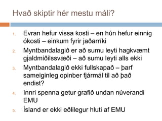 Hvaðskiptirhérmestumáli?Evranhefurvissakosti – en húnhefureinnigókosti – einkumfyrirjaðarríkiMyntbandalagiðeraðsumuleytihagkvæmtgjaldmiðilssvæði – aðsumuleyti alls ekkiMyntbandalagiðekkifullskapað – þarfsameiginlegopinberfjármáltilaðþaðendist?Innrispennageturgrafiðundannúverandi EMUÍslanderekkieðlilegurhlutiaf EMU