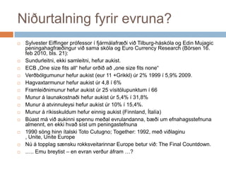 Niðurtalning fyrir evruna?Sylvester Eiffingerprófessor í fjármálafræðivið Tilburg-háskóla og EdinMujagicpeningahagfræðingurviðsamaskóla og Euro Currency Research (Börsen 16. feb 2010, bls. 21):Sundurleitni, ekkisamleitni, hefuraukist.ECB „One size fits all“ hefurorðiðað „one size fits none“Verðbólgumunurhefuraukist (eur 11 +Grikkl) úr 2% 1999 í 5,9% 2009.Hagvaxtarmunurhefuraukistúr 4,8 í 6%Framleiðnimunurhefuraukistúr 25 vísitölupunktum í 66Munur á launakostnaðihefuraukistúr 5,4% í 31,8%Munur á atvinnuleysihefuraukistúr 10% í 15,4%.Munur á ríkisskuldumhefureinnigaukist (Finnland, Ítalía)Búastmáviðaukinnispennumeðalevrulandanna, bæði um efnahagsstefnunaalmennt, en ekkihvaðsíst um peningastefnuna1990 sönghinnítalski Toto Cutugno; Together: 1992, meðviðlaginu , Unite, Unite EuropeNú á topplagsænskurokksveitarinnar Europe beturvið: The Final Countdown.….. Emu breytist – en evranverðuráfram …?