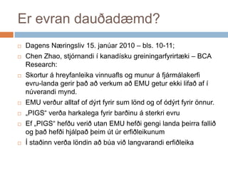 Er evran dauðadæmd?DagensNæringsliv 15. janúar 2010 – bls. 10-11; Chen Zhao, stjórnandi í kanadískugreiningarfyrirtæki – BCA Research:Skortur á hreyfanleikavinnuafls og munur á fjármálakerfievru-landagerirþaðaðverkumað EMU geturekkilifaðaf í núverandimynd.EMU verðuralltaf of dýrtfyrir sum lönd og of ódýrtfyrirönnur.„PIGS“ verðaharkalegafyrirbarðinu á sterkrievruEf „PIGS“ hefðuveriðutan EMU hefðigengilandaþeirrafallið og þaðhefðihjálpaðþeimútúrerfiðleikunumÍ staðinnverðalöndinaðbúaviðlangvarandierfiðleika