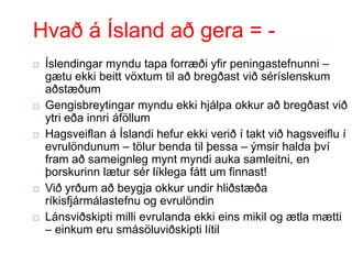 Hvað á Ísland að gera = -Íslendingarmyndutapaforræðiyfirpeningastefnunni – gætuekkibeittvöxtumtilaðbregðastviðséríslenskumaðstæðumGengisbreytingarmynduekkihjálpaokkuraðbregðastviðytrieðainnriáföllumHagsveiflan á Íslandihefurekkiverið í taktviðhagsveiflu í evrulöndunum – tölurbendatilþessa – ýmsirhaldaþvíframaðsameignlegmyntmyndiaukasamleitni, en þorskurinnlætursérlíklegafátt um finnast!Viðyrðumaðbeygjaokkurundirhliðstæðaríkisfjármálastefnu og evrulöndinLánsviðskiptimillievrulandaekkieinsmikil og ætlamætti – einkumerusmásöluviðskiptilítil