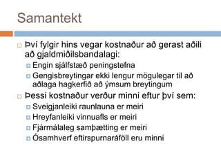 SamantektÞví fylgir hins vegar kostnaður að gerast aðili að gjaldmiðilsbandalagi:Engin sjálfstæð peningstefna Gengisbreytingar ekki lengur mögulegar til að aðlaga hagkerfið að ýmsum breytingum Þessi kostnaður verður minni eftur því sem:Sveigjanleiki raunlauna er meiriHreyfanleiki vinnuafls er meiriFjármálaleg samþætting er meiriÓsamhverf eftirspurnaráföll eru minni